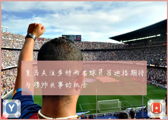 皇马关注多特两名球员吕迪格期待与穆帅共事的机会