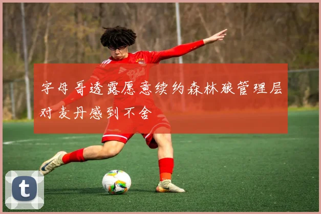 字母哥透露愿意续约森林狼管理层对麦丹感到不舍