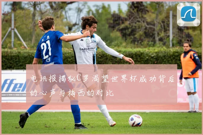 电讯报揭秘C罗渴望世界杯成功背后的心声与梅西的对比