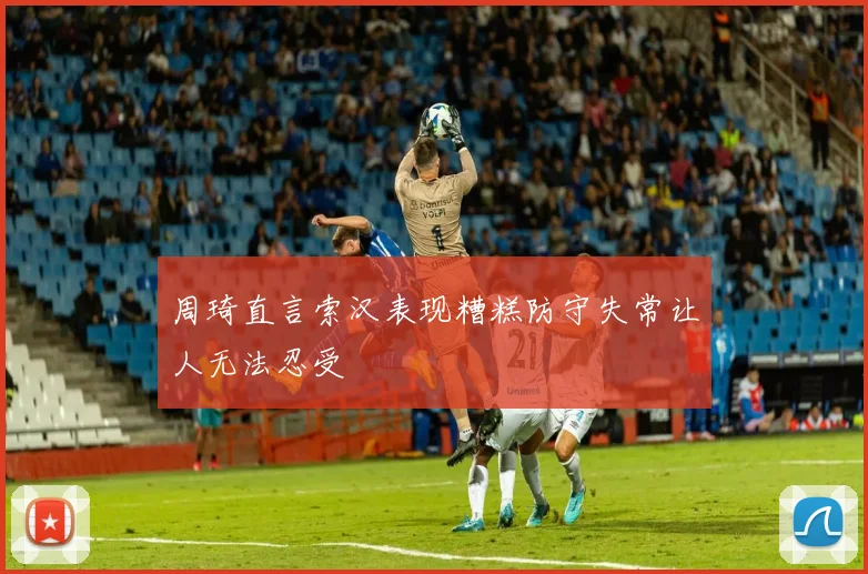 周琦直言索汉表现糟糕防守失常让人无法忍受