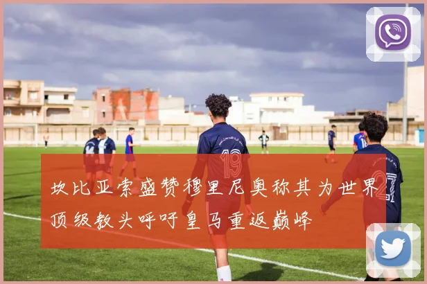 坎比亚索盛赞穆里尼奥称其为世界顶级教头呼吁皇马重返巅峰