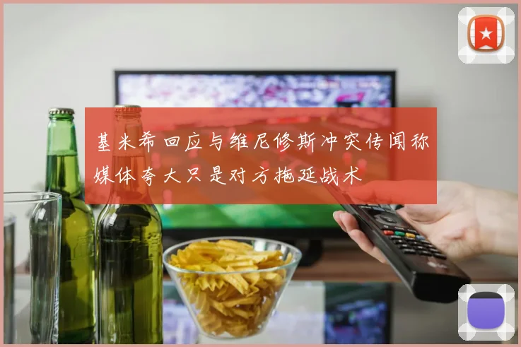 基米希回应与维尼修斯冲突传闻称媒体夸大只是对方拖延战术
