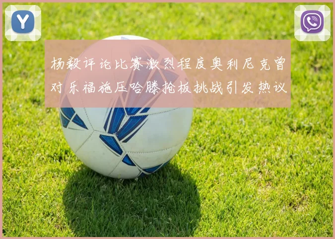杨毅评论比赛激烈程度奥利尼克曾对乐福施压哈滕抢板挑战引发热议