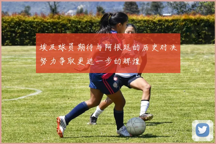 埃及球员期待与阿根廷的历史对决努力争取更进一步的辉煌