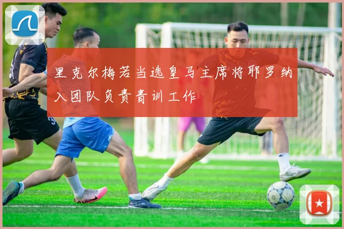 里克尔梅若当选皇马主席将耶罗纳入团队负责青训工作