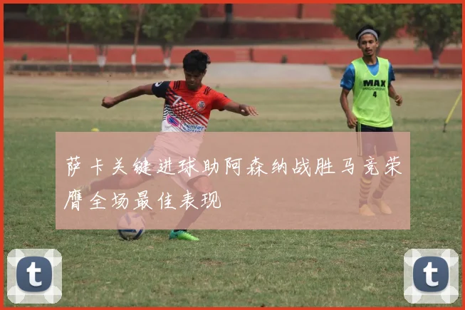 萨卡关键进球助阿森纳战胜马竞荣膺全场最佳表现