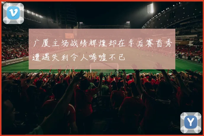 广厦主场战绩辉煌却在季后赛首秀遭遇失利令人唏嘘不已