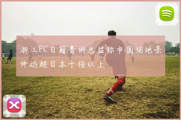 浙江FC日籍青训总监称中国场地条件远超日本十倍以上