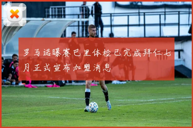 罗马诺曝赛巴里体检已完成拜仁七月正式宣布加盟消息