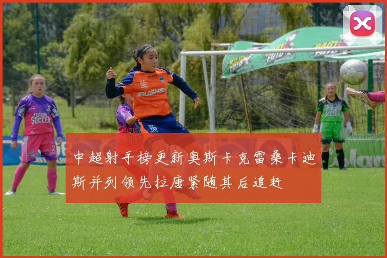 中超射手榜更新奥斯卡克雷桑卡迪斯并列领先拉唐紧随其后追赶
