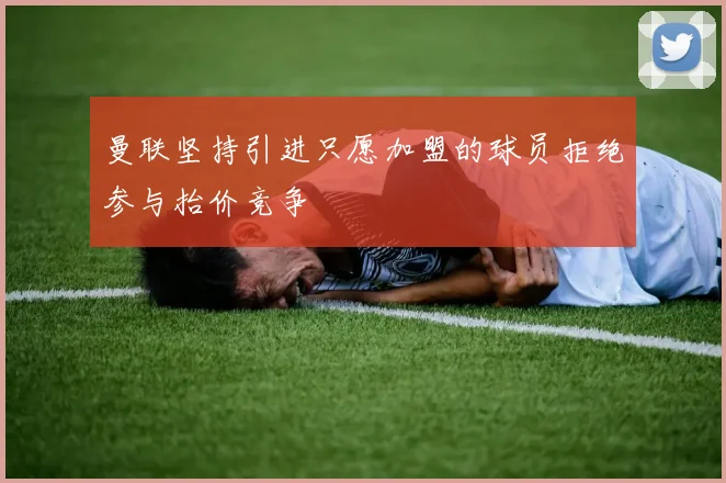 曼联坚持引进只愿加盟的球员拒绝参与抬价竞争