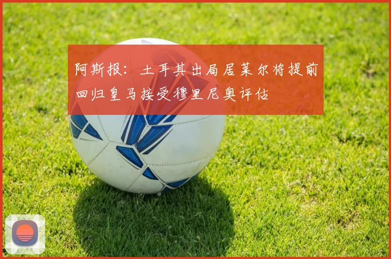 阿斯报：土耳其出局居莱尔将提前回归皇马接受穆里尼奥评估