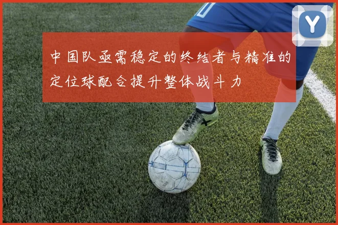 中国队亟需稳定的终结者与精准的定位球配合提升整体战斗力